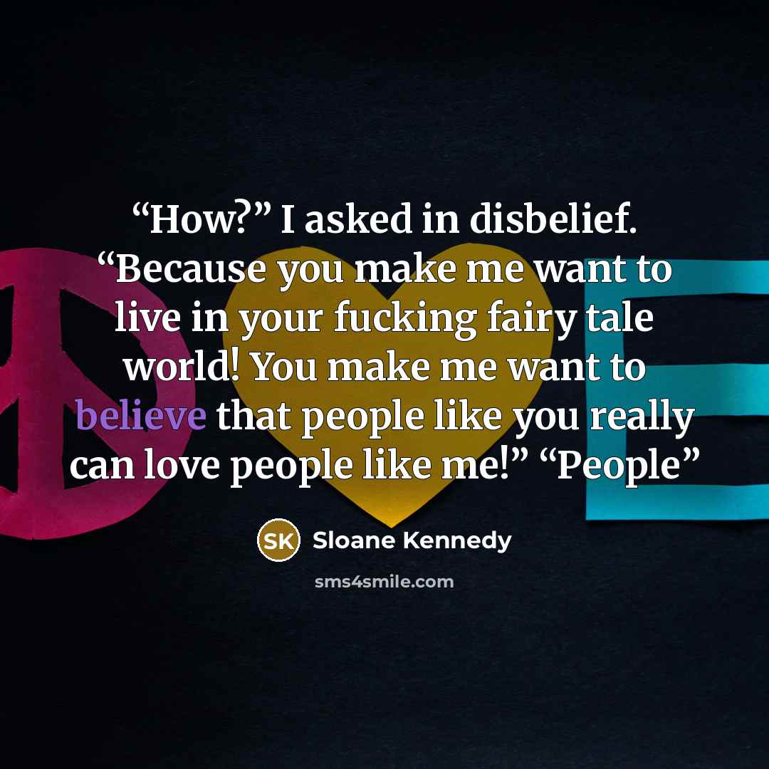 “How?” I asked in disbelief. “Because you make me want to live in your fucking fairy tale world! You make me want to believe that people like you really can love people like me!” “People” quote by Sloane Kennedy