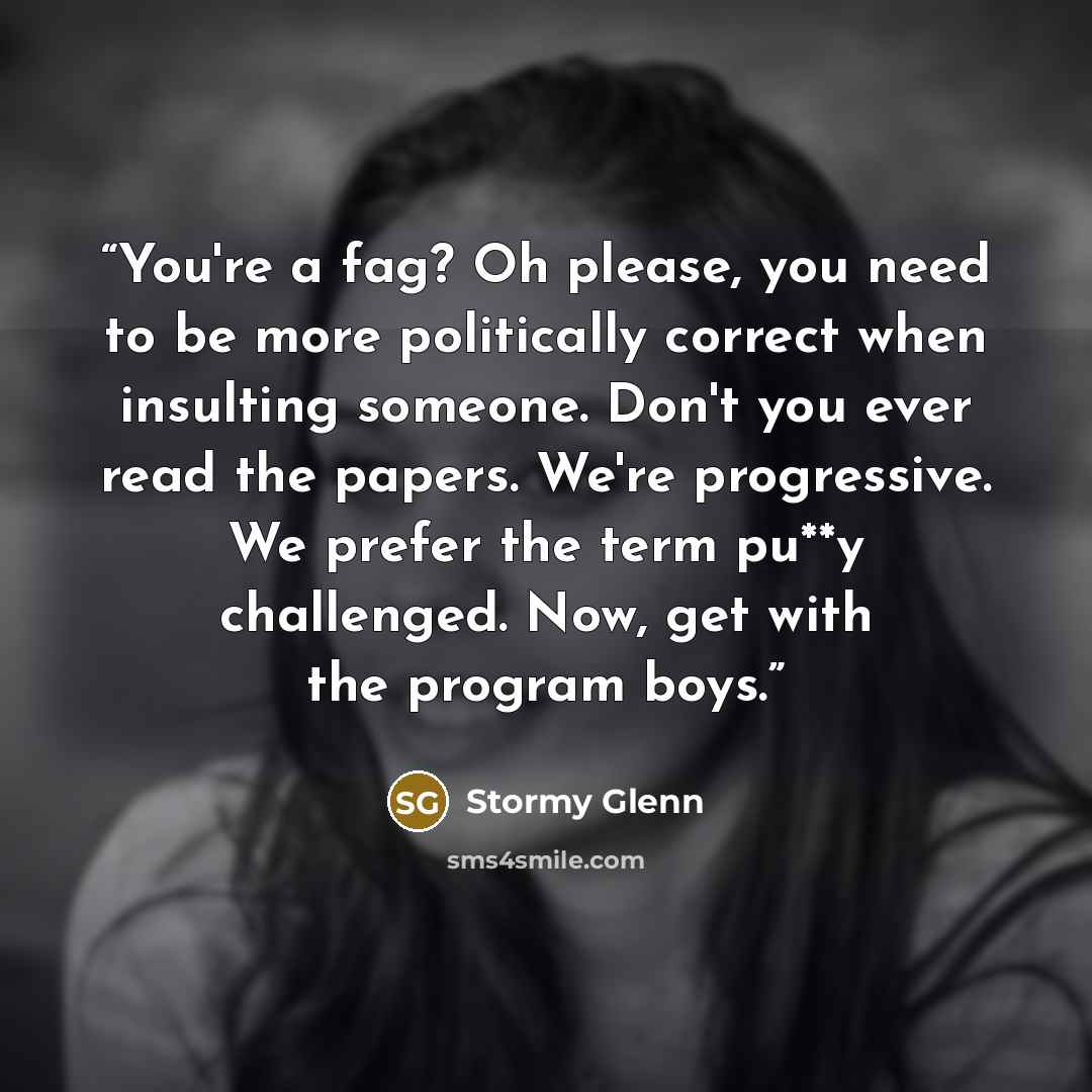 “You're a fag? Oh please, you need to be more politically correct when insulting someone. Don't you ever read the papers. We're progressive. We prefer the term pu**y challenged. Now, get with the program boys.” quote by Stormy Glenn