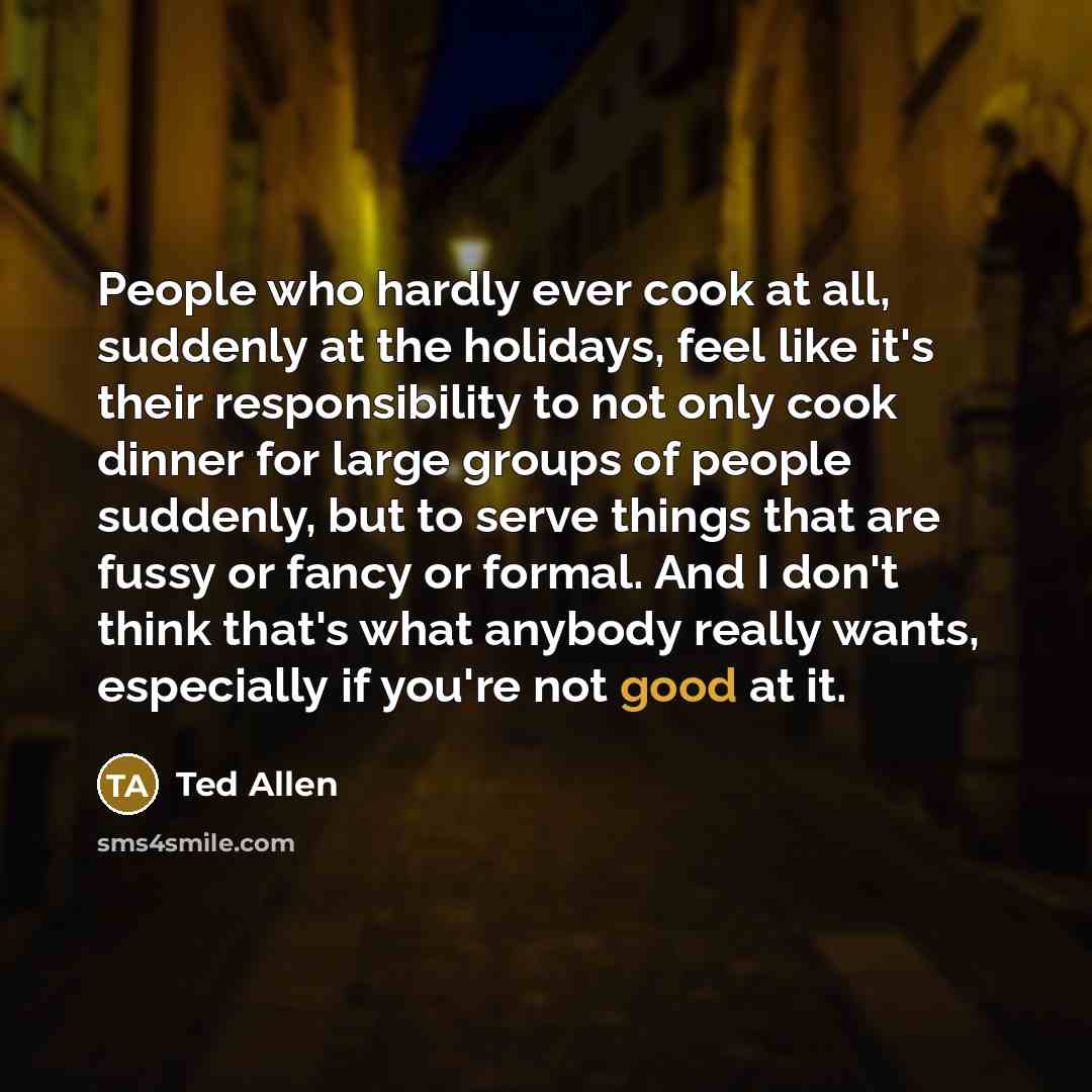 “People who hardly ever cook at all, suddenly at the holidays, feel like it's their responsibility to not only cook dinner for large groups of people suddenly, but to serve things that are fussy or fancy or formal. And I don't think that's what anybody really wants, especially if you're not good at…” quote by Ted Allen