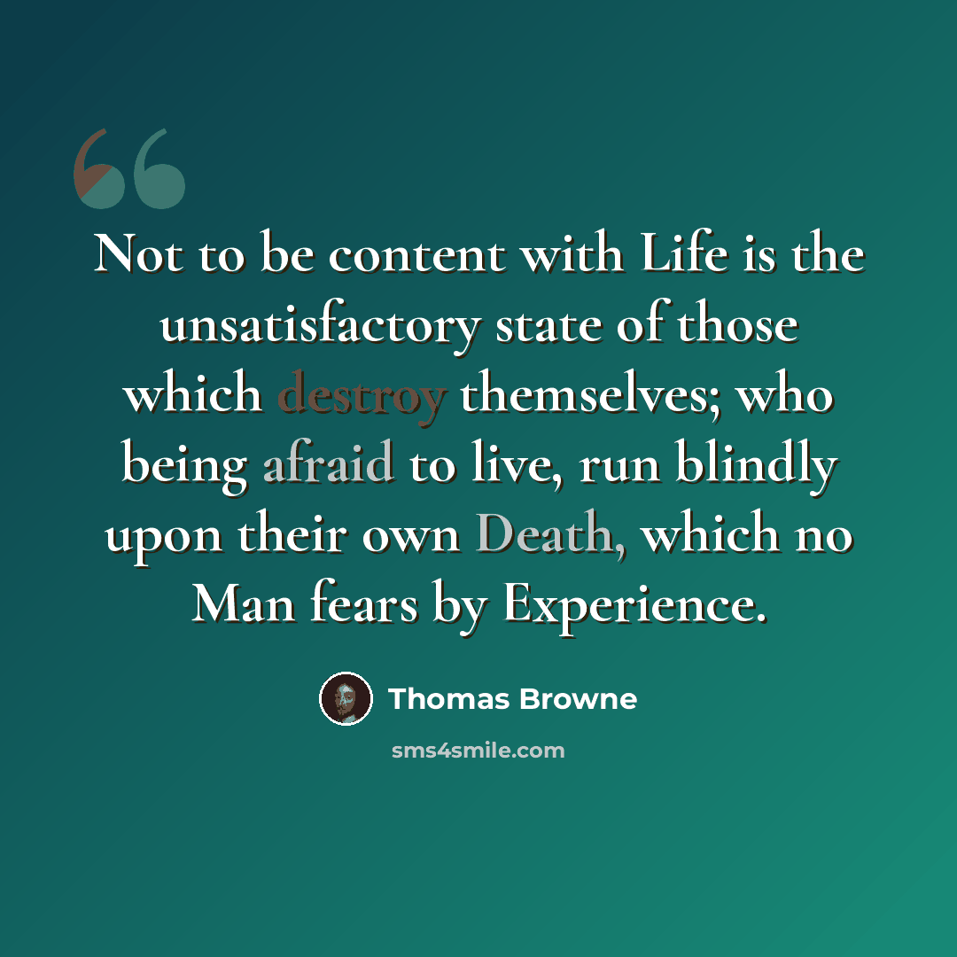 “Not to be content with Life is the unsatisfactory state of those which destroy themselves; who being afraid to live, run blindly upon their own Death, which no Man fears by Experience.” quote by Thomas Browne