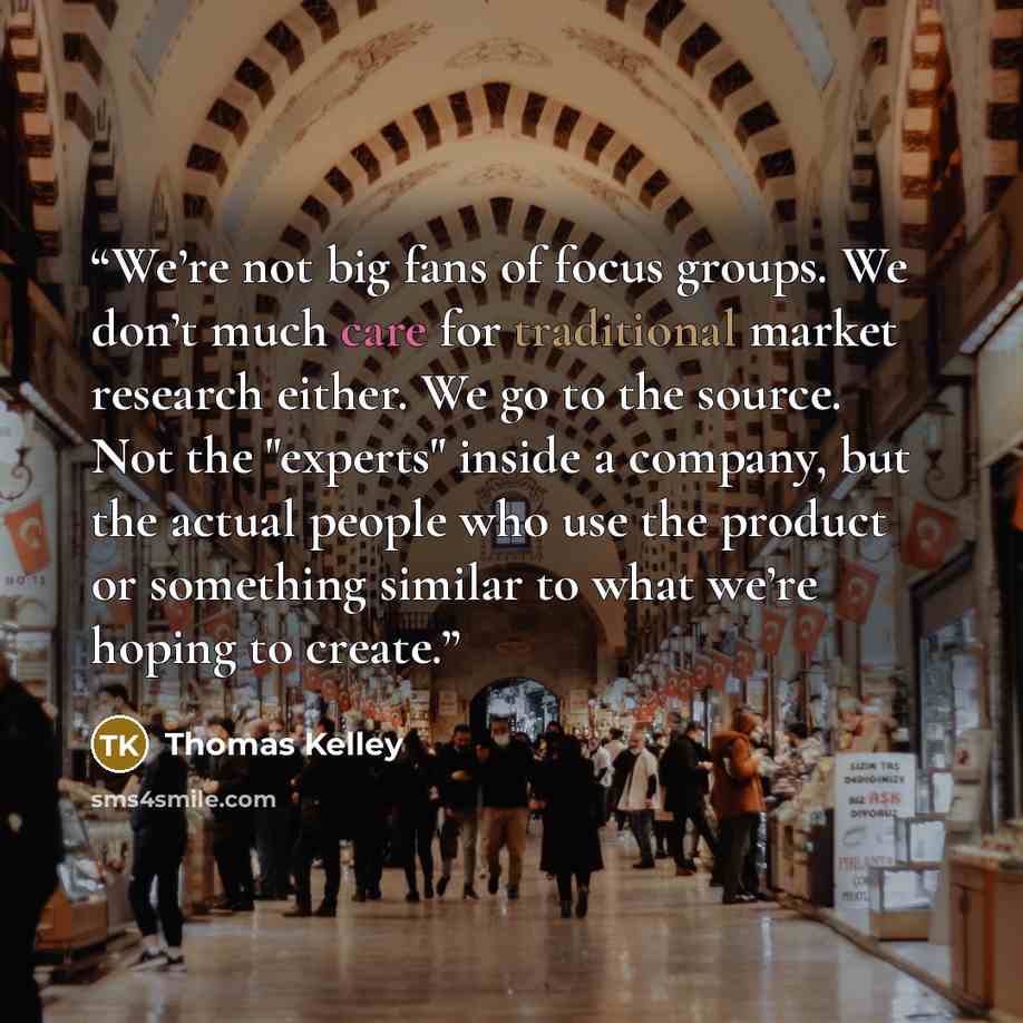 “We’re not big fans of focus groups. We don’t much care for traditional market research either. We go to the source. Not the "experts" inside a company, but the actual people who use the product or something similar to what we’re hoping to create.” quote by Thomas Kelley
