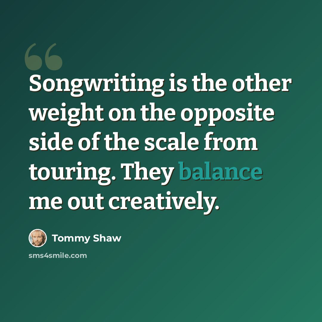 “Songwriting is the other weight on the opposite side of the scale from touring. They balance me out creatively.” quote by Tommy Shaw