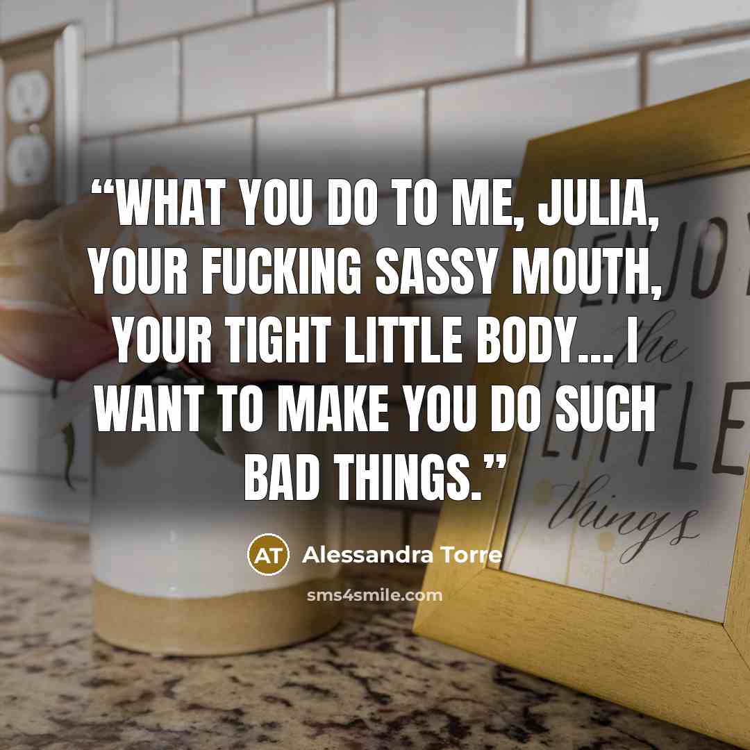 “What you do to me, Julia, your fucking sassy mouth, your tight little body... I want to make you do such bad things.” quote by Alessandra Torre