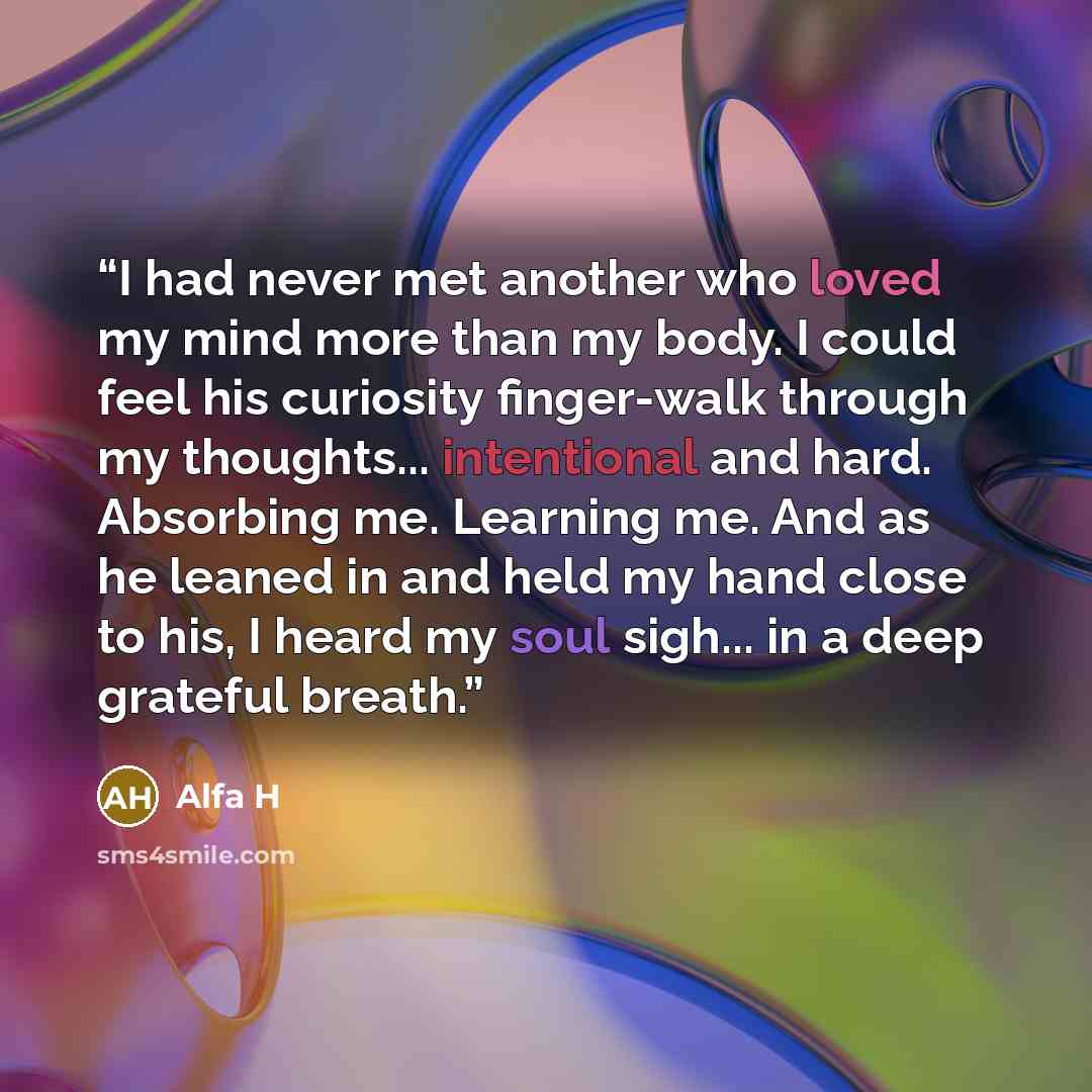 “I had never met another who loved my mind more than my body. I could feel his curiosity finger-walk through my thoughts... intentional and hard. Absorbing me. Learning me. And as he leaned in and held my hand close to his, I heard my soul sigh... in a deep grateful breath.” quote by Alfa H