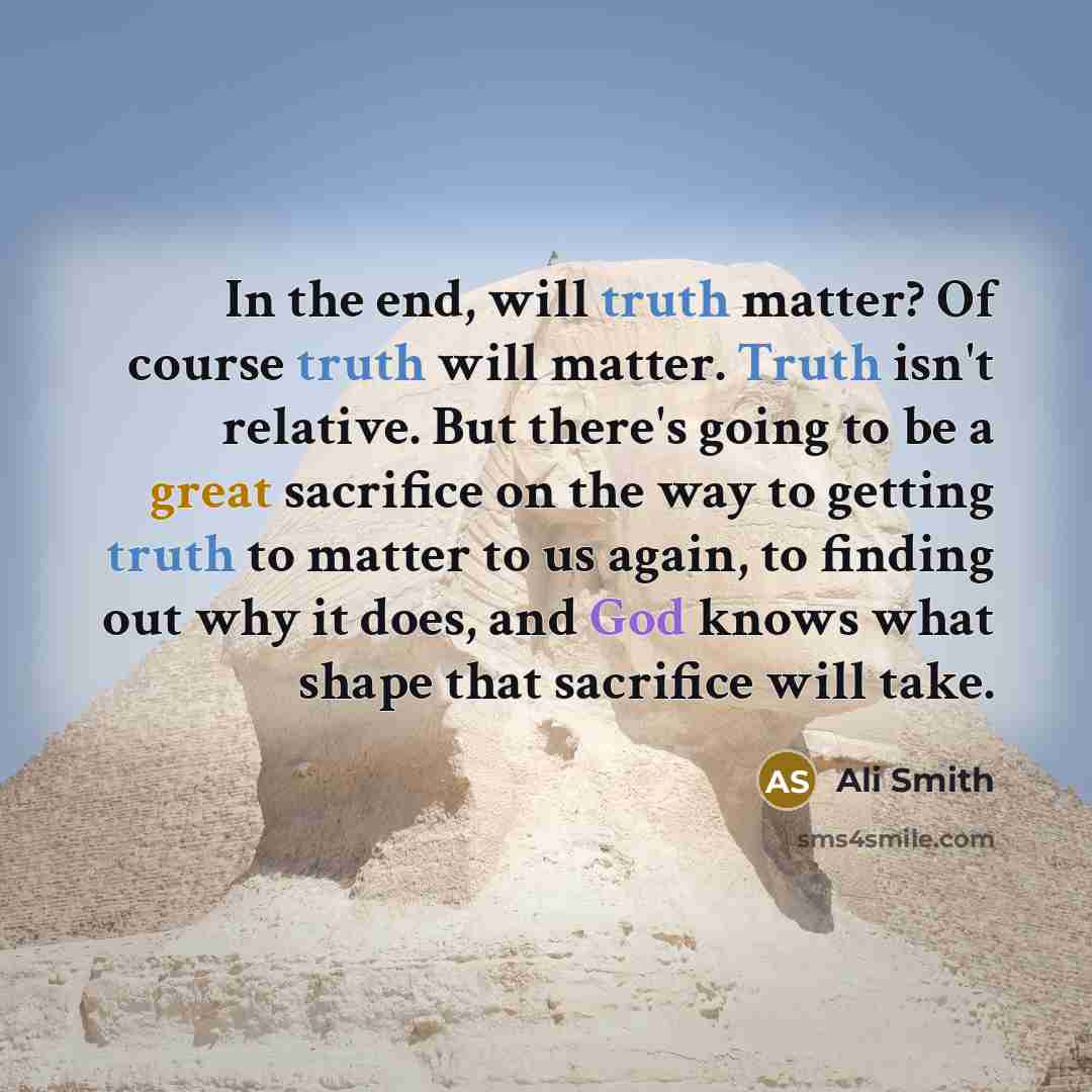 “In the end, will truth matter? Of course truth will matter. Truth isn't relative. But there's going to be a great sacrifice on the way to getting truth to matter to us again, to finding out why it does, and God knows what shape that sacrifice will take.” quote by Ali Smith
