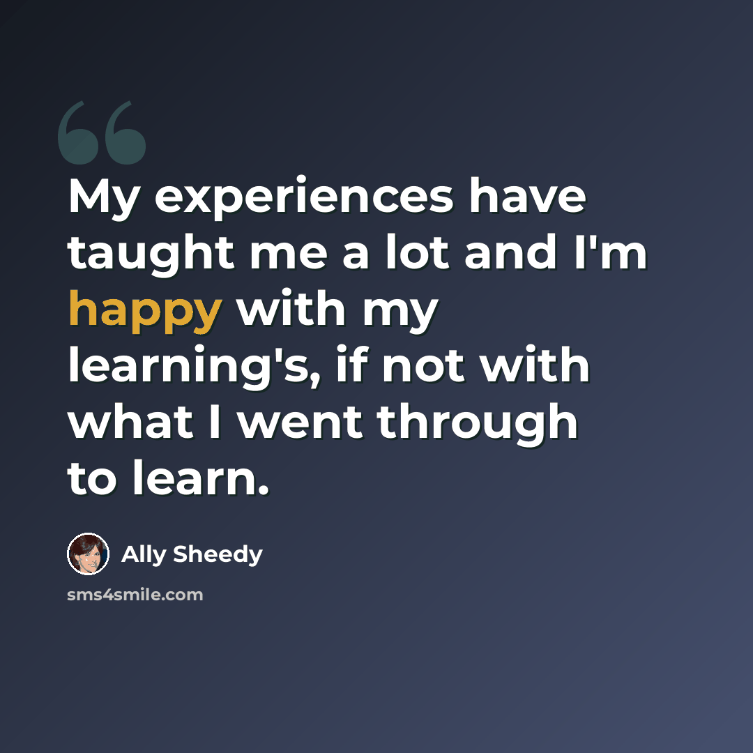 “My experiences have taught me a lot and I'm happy with my learning's, if not with what I went through to learn.” quote by Ally Sheedy