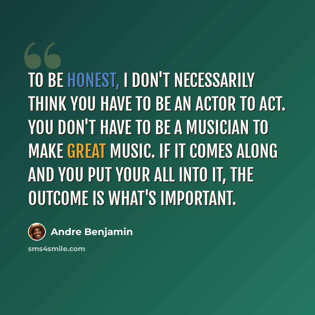 “To be honest, I don't necessarily think you have to be an actor to act. You don't have to be a musician to make great music. If it comes along and you put your all into it, the outcome is what's important.” quote by Andre Benjamin