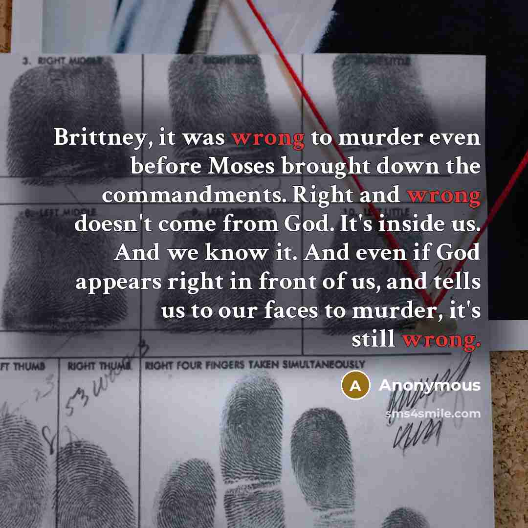 “Brittney, it was wrong to murder even before Moses brought down the commandments. Right and wrong doesn't come from God. It's inside us. And we know it. And even if God appears right in front of us, and tells us to our faces to murder, it's still wrong.” quote by Anonymous
