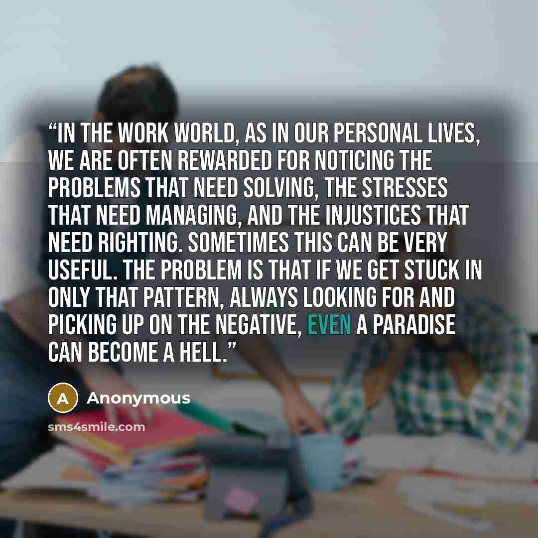 “In the work world, as in our personal lives, we are often rewarded for noticing the problems that need solving, the stresses that need managing, and the injustices that need righting. Sometimes this can be very useful. The problem is that if we get stuck in only that pattern, always looking for…” quote by Anonymous