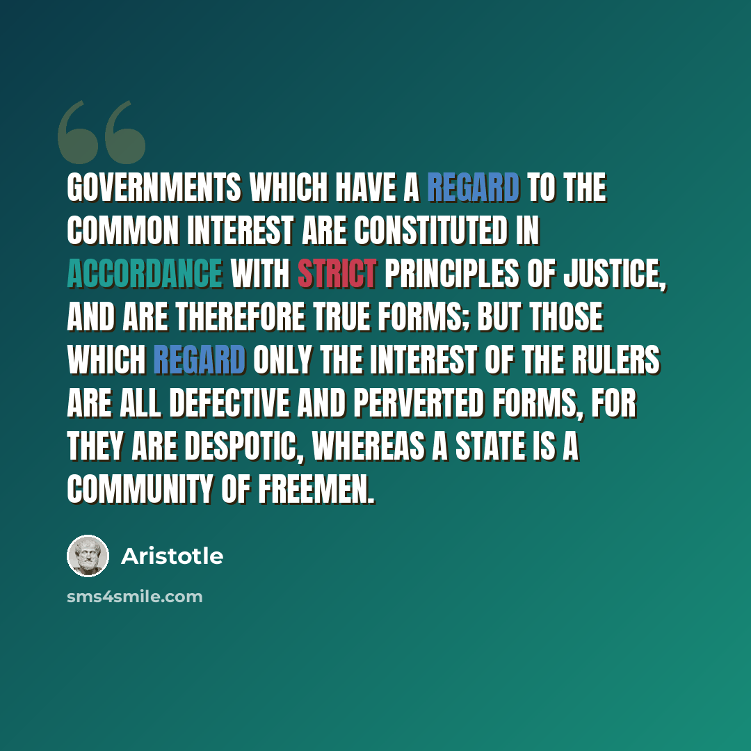 “Governments which have a regard to the common interest are constituted in accordance with strict principles of justice, and are therefore true forms; but those which regard only the interest of the rulers are all defective and perverted forms, for they are despotic, whereas a state is a community…” quote by Aristotle
