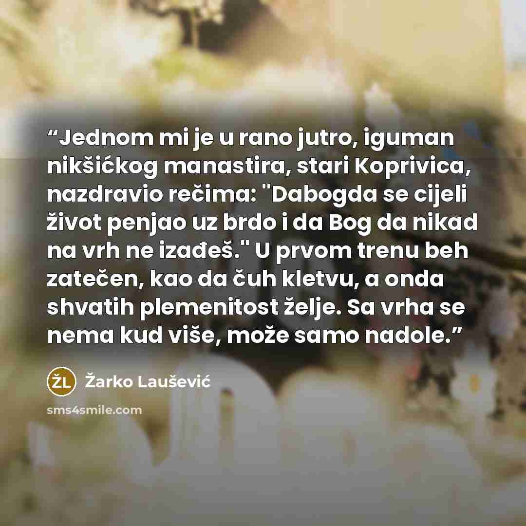 “Jednom mi je u rano jutro, iguman nikšićkog manastira, stari Koprivica, nazdravio rečima: ''Dabogda se cijeli život penjao uz brdo i da Bog da nikad na vrh ne izađeš.'' U prvom trenu beh zatečen, kao da čuh kletvu, a onda shvatih plemenitost želje. Sa vrha se nema kud više, može samo nadole.” quote by Žarko Laušević