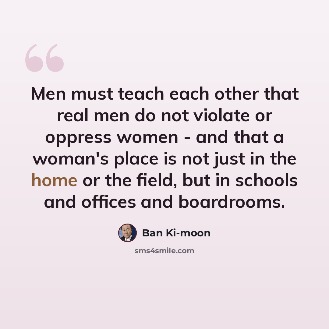 “Men must teach each other that real men do not violate or oppress women - and that a woman's place is not just in the home or the field, but in schools and offices and boardrooms.” quote by Ban Ki-moon