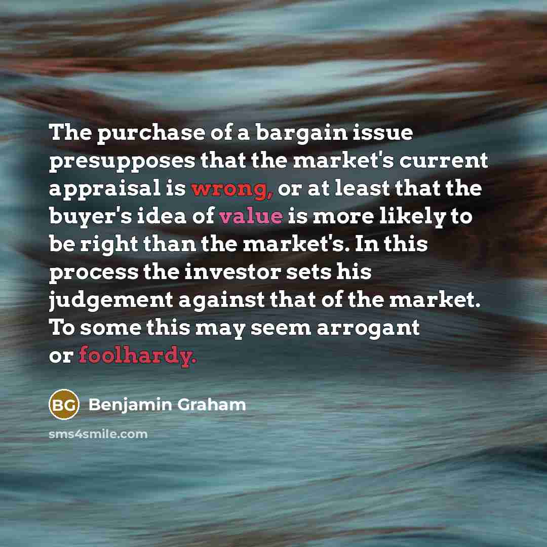 “The purchase of a bargain issue presupposes that the market's current appraisal is wrong, or at least that the buyer's idea of value is more likely to be right than the market's. In this process the investor sets his judgement against that of the market. To some this may seem arrogant or foolhardy.” quote by Benjamin Graham