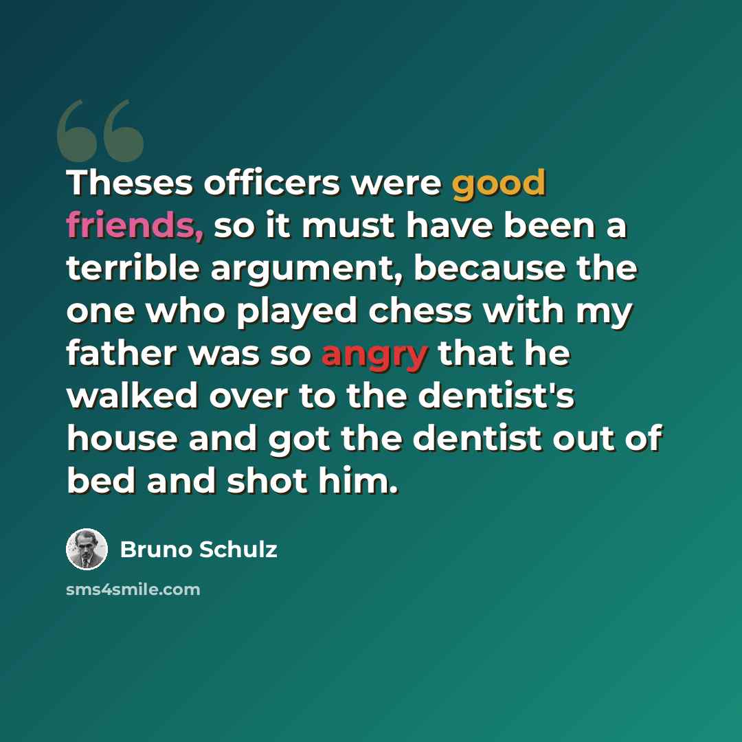 “Theses officers were good friends, so it must have been a terrible argument, because the one who played chess with my father was so angry that he walked over to the dentist's house and got the dentist out of bed and shot him.” quote by Bruno Schulz