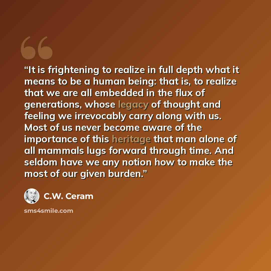 “It is frightening to realize in full depth what it means to be a human being: that is, to realize that we are all embedded in the flux of generations, whose legacy of thought and feeling we irrevocably carry along with us. Most of us never become aware of the importance of this heritage that man…” quote by C.W. Ceram