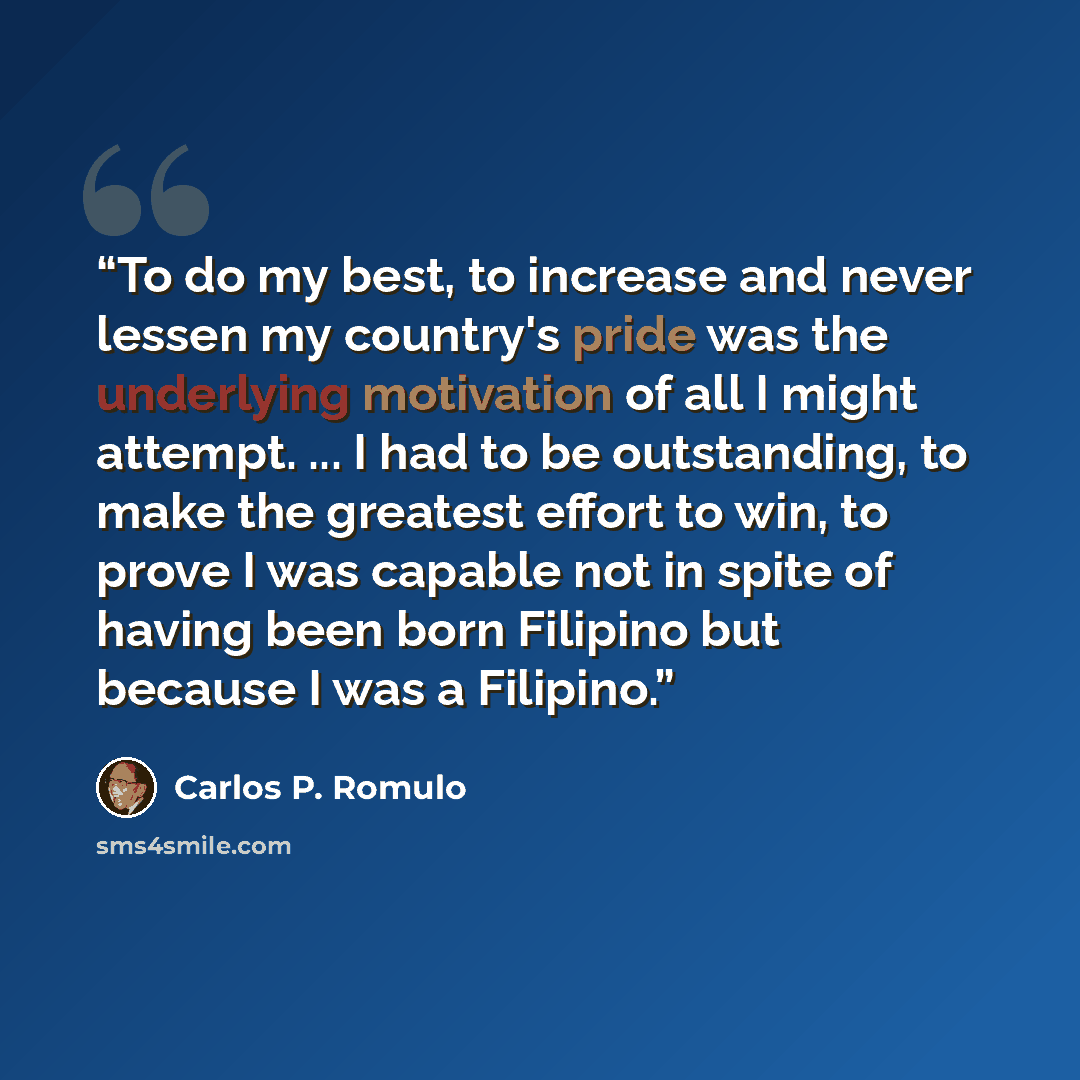 “To do my best, to increase and never lessen my country's pride was the underlying motivation of all I might attempt. ... I had to be outstanding, to make the greatest effort to win, to prove I was capable not in spite of having been born Filipino but because I was a Filipino.” quote by Carlos P. Romulo