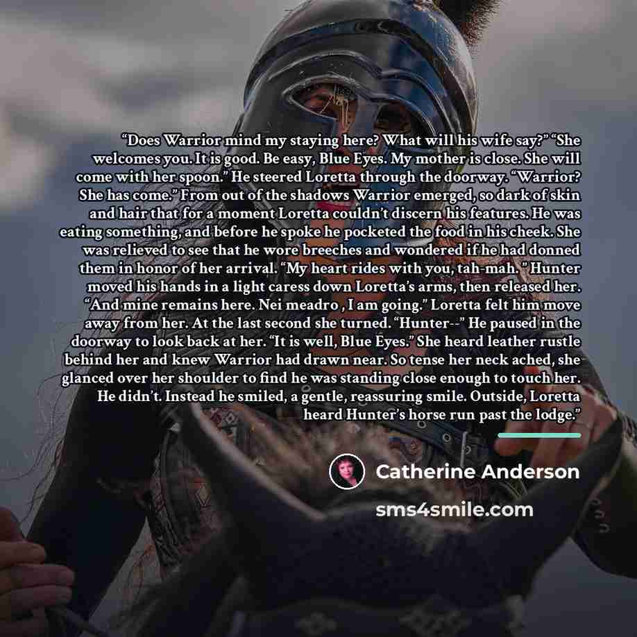 “Does Warrior mind my staying here? What will his wife say?” “She welcomes you. It is good. Be easy, Blue Eyes. My mother is close. She will come with her spoon.” He steered Loretta through the doorway. “Warrior? She has come.” From out of the shadows Warrior emerged, so dark of skin and hair that…” quote by Catherine Anderson