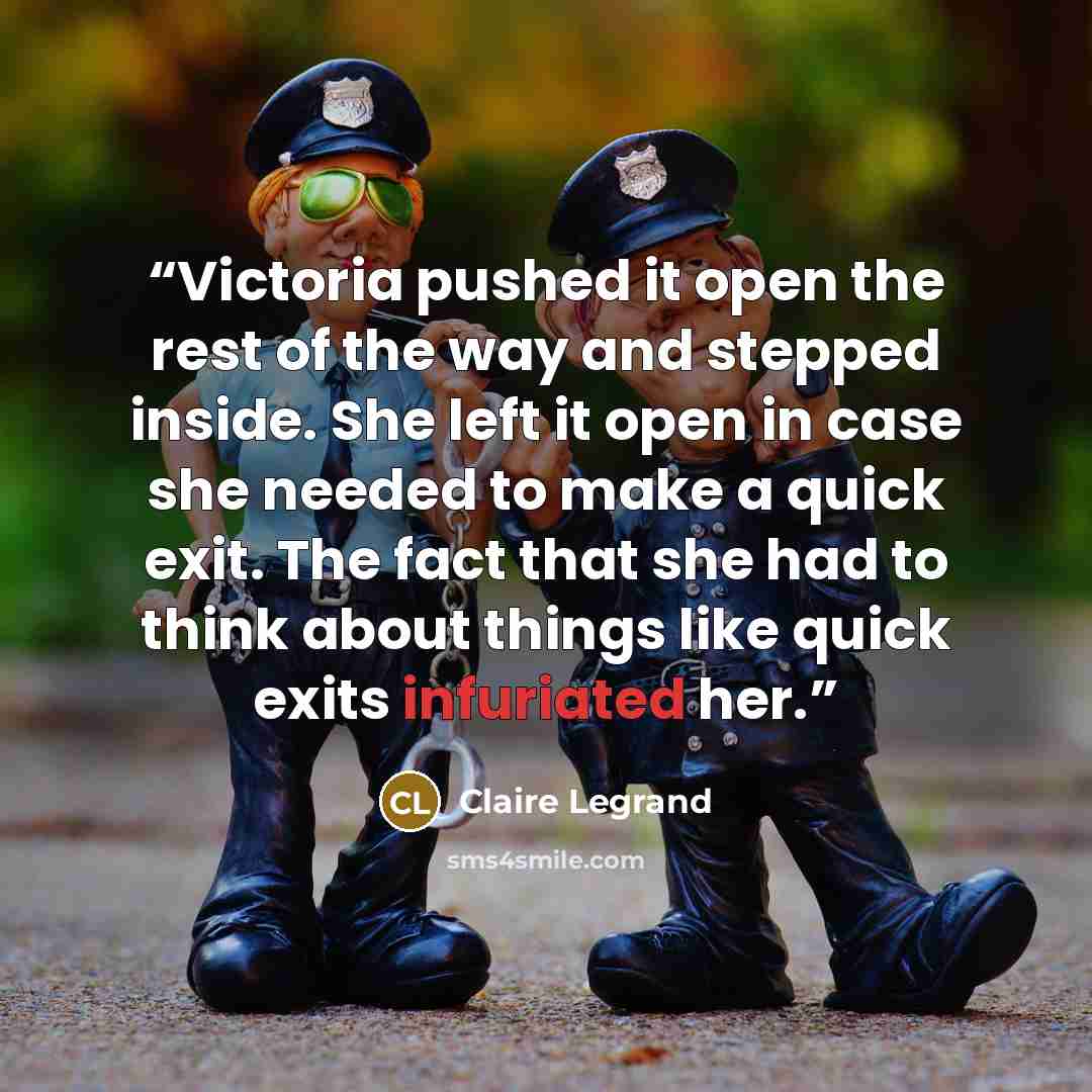 “Victoria pushed it open the rest of the way and stepped inside. She left it open in case she needed to make a quick exit. The fact that she had to think about things like quick exits infuriated her.” quote by Claire Legrand