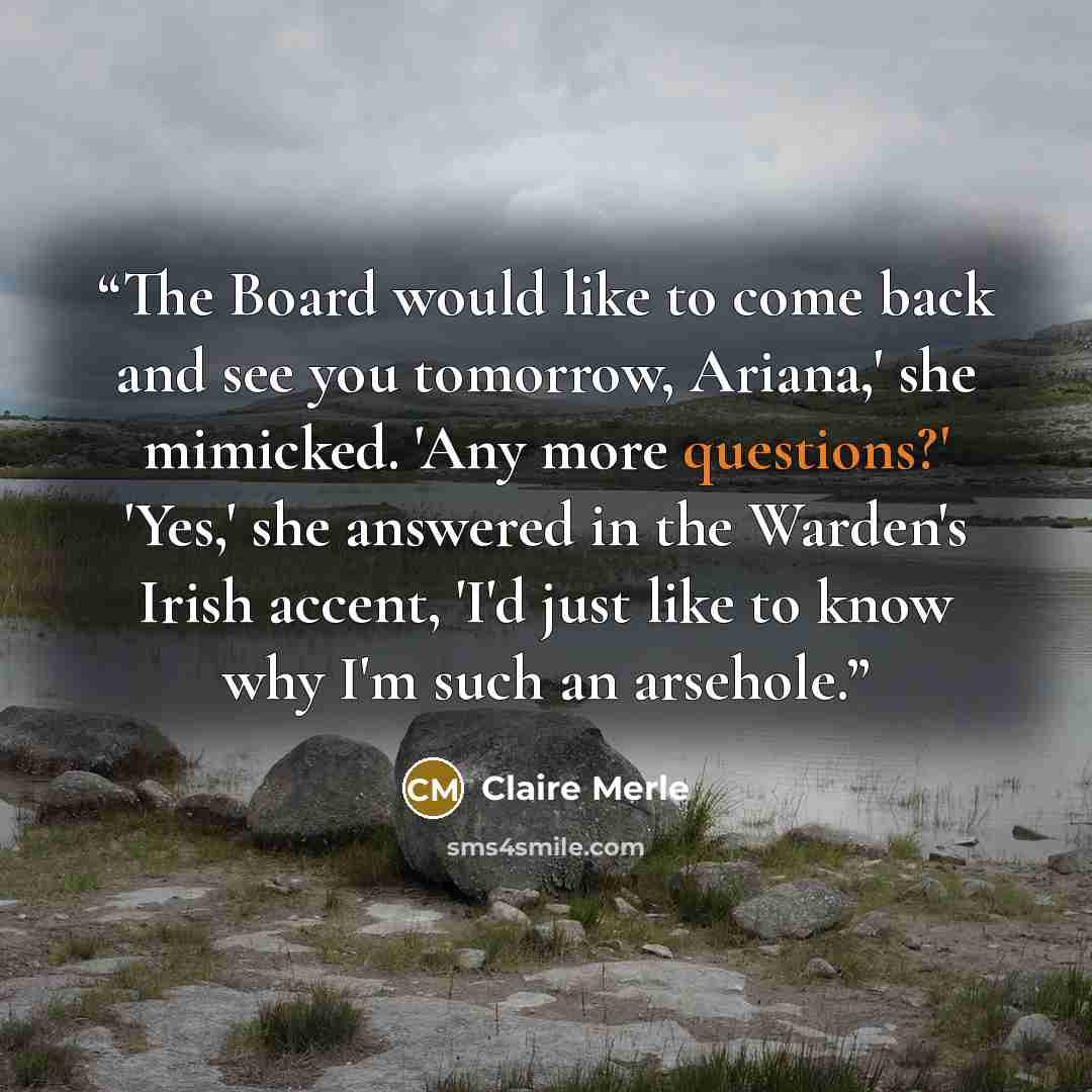 “The Board would like to come back and see you tomorrow, Ariana,' she mimicked. 'Any more questions?' 'Yes,' she answered in the Warden's Irish accent, 'I'd just like to know why I'm such an arsehole.” quote by Claire Merle