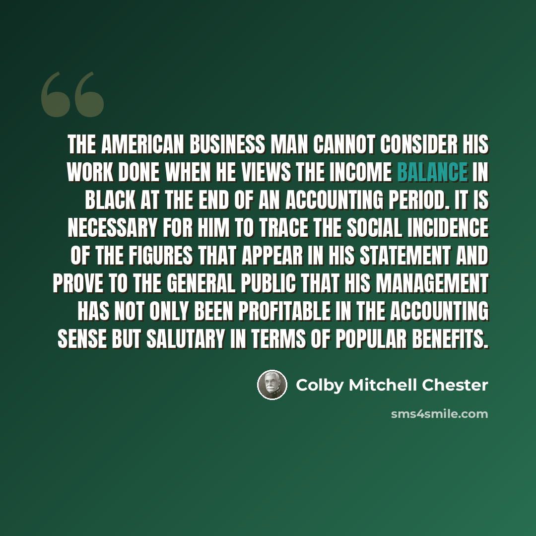 “The American business man cannot consider his work done when he views the income balance in black at the end of an accounting period. It is necessary for him to trace the social incidence of the figures that appear in his statement and prove to the general public that his management has not only…” quote by Colby Mitchell Chester