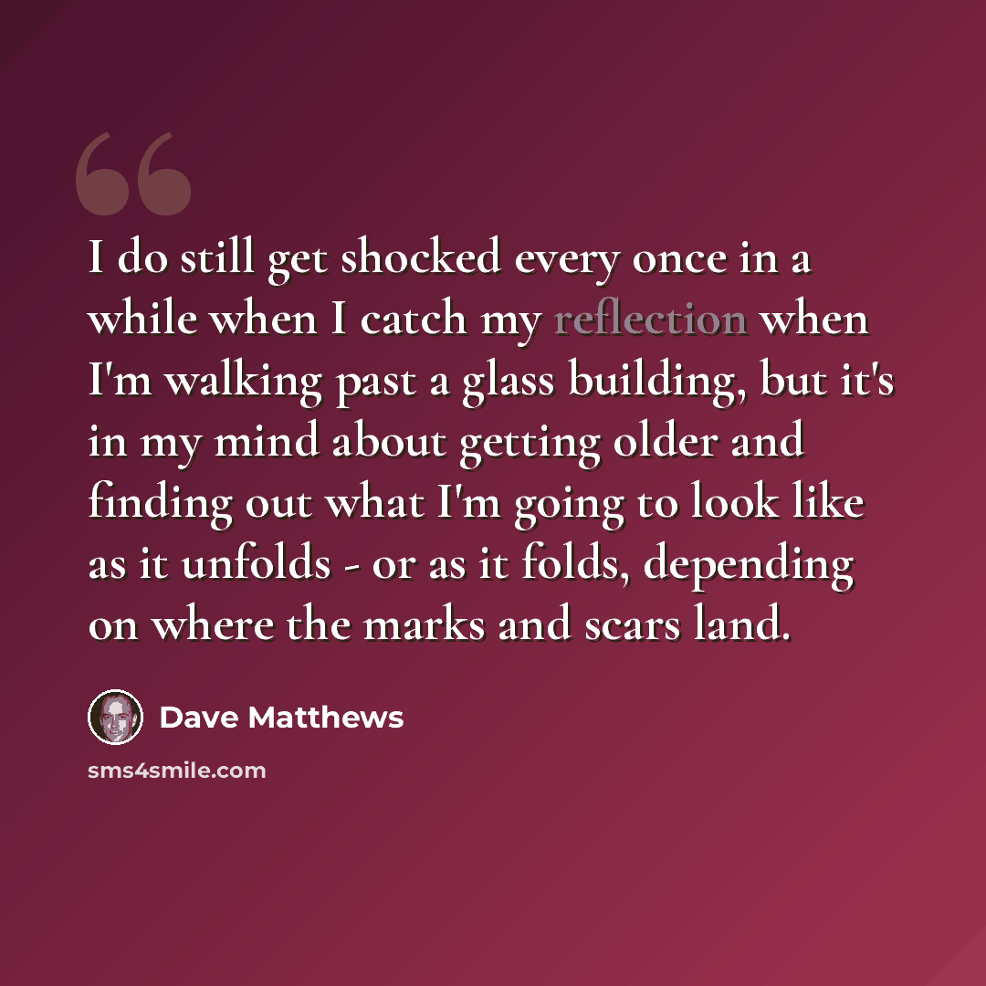 “I do still get shocked every once in a while when I catch my reflection when I'm walking past a glass building, but it's in my mind about getting older and finding out what I'm going to look like as it unfolds - or as it folds, depending on where the marks and scars land.” quote by Dave Matthews