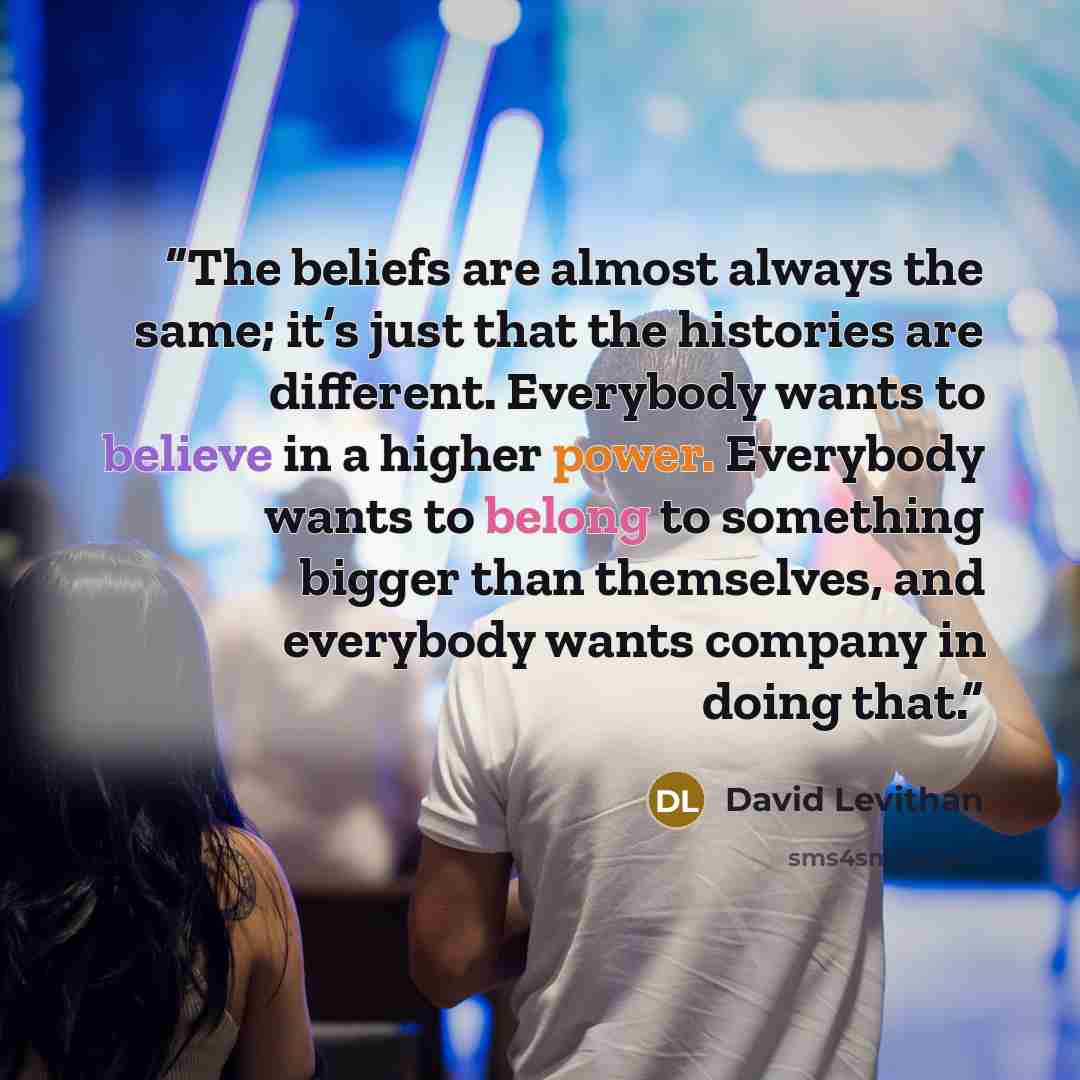 “The beliefs are almost always the same; it’s just that the histories are different. Everybody wants to believe in a higher power. Everybody wants to belong to something bigger than themselves, and everybody wants company in doing that.” quote by David Levithan