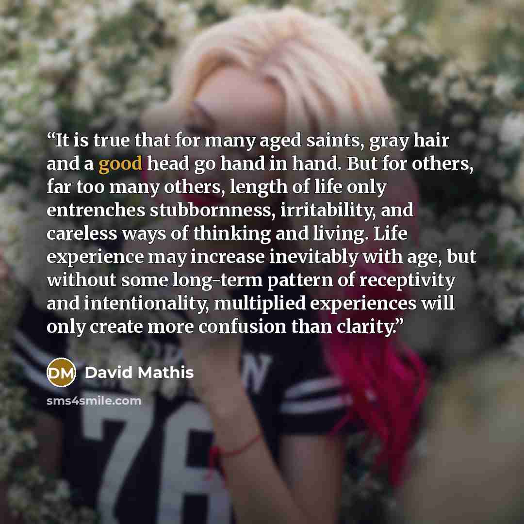 “It is true that for many aged saints, gray hair and a good head go hand in hand. But for others, far too many others, length of life only entrenches stubbornness, irritability, and careless ways of thinking and living. Life experience may increase inevitably with age, but without some long-term…” quote by David Mathis