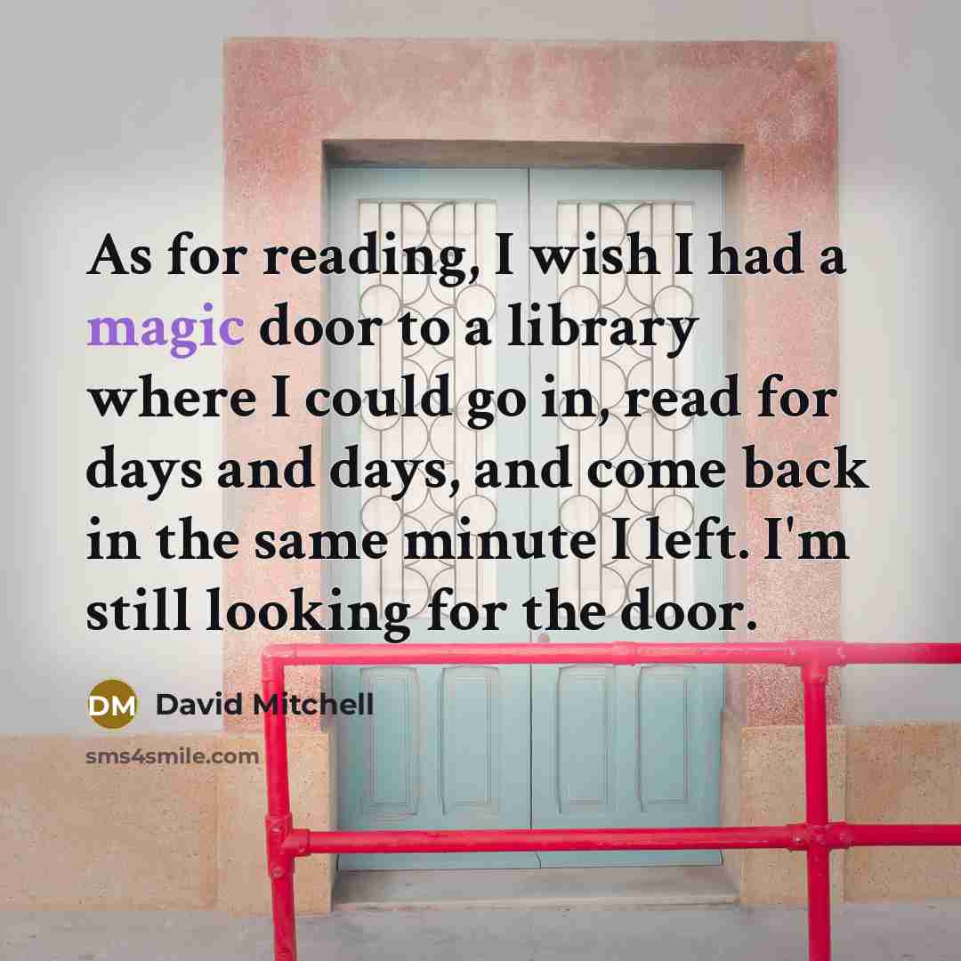 “As for reading, I wish I had a magic door to a library where I could go in, read for days and days, and come back in the same minute I left. I'm still looking for the door.” quote by David Mitchell