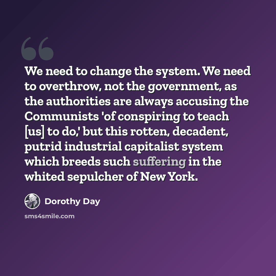 “We need to change the system. We need to overthrow, not the government, as the authorities are always accusing the Communists 'of conspiring to teach [us] to do,' but this rotten, decadent, putrid industrial capitalist system which breeds such suffering in the whited sepulcher of New York.” quote by Dorothy Day