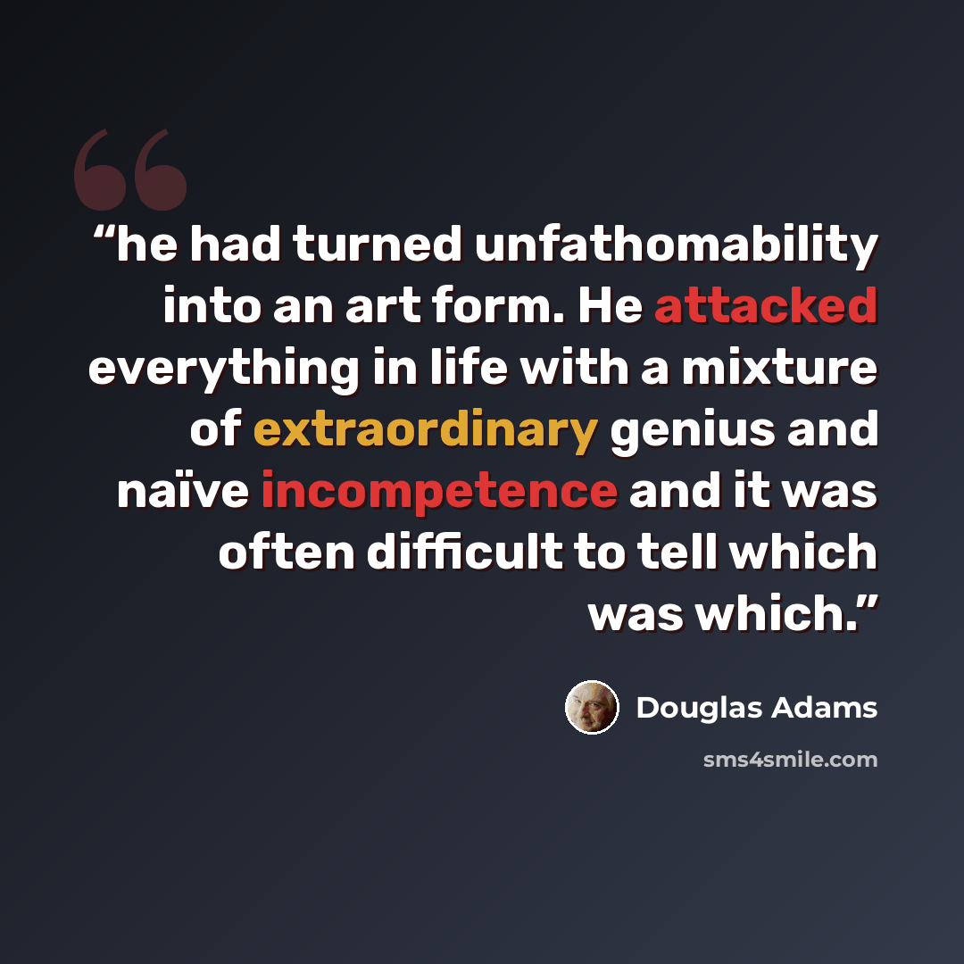 “he had turned unfathomability into an art form. He attacked everything in life with a mixture of extraordinary genius and naïve incompetence and it was often difficult to tell which was which.” quote by Douglas Adams