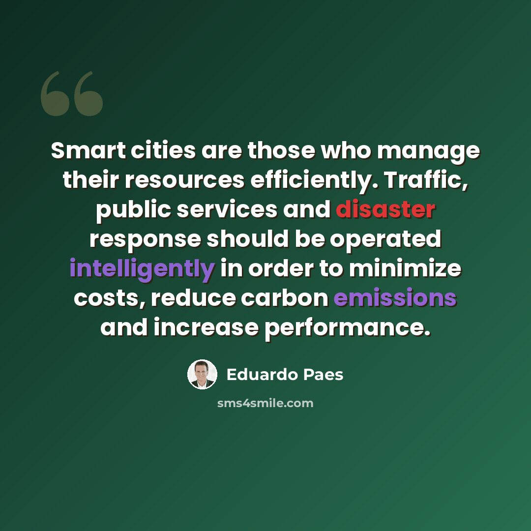 “Smart cities are those who manage their resources efficiently. Traffic, public services and disaster response should be operated intelligently in order to minimize costs, reduce carbon emissions and increase performance.” quote by Eduardo Paes