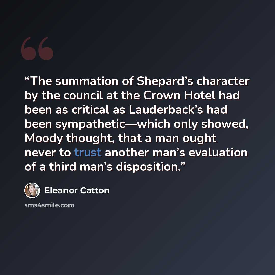 “The summation of Shepard’s character by the council at the Crown Hotel had been as critical as Lauderback’s had been sympathetic—which only showed, Moody thought, that a man ought never to trust another man’s evaluation of a third man’s disposition.” quote by Eleanor Catton