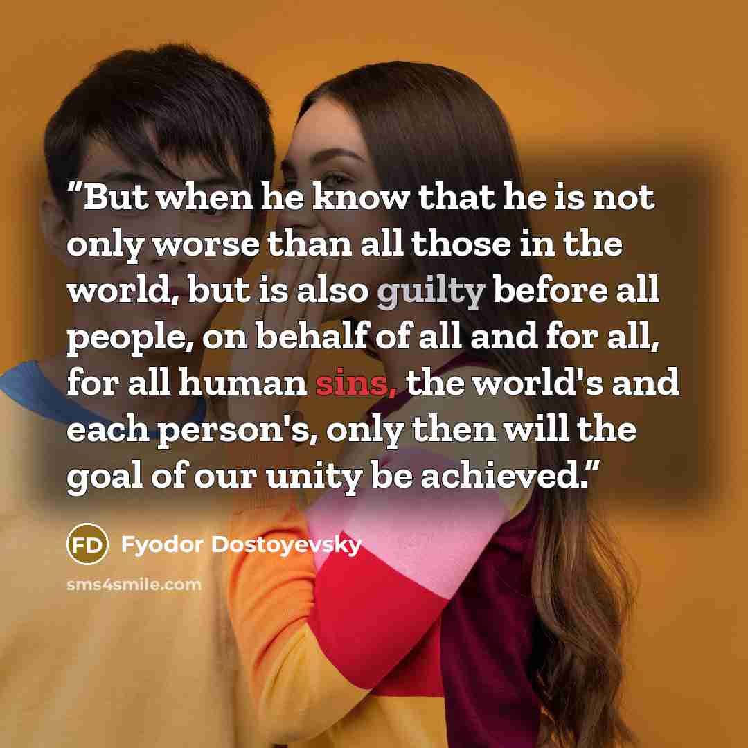 “But when he know that he is not only worse than all those in the world, but is also guilty before all people, on behalf of all and for all, for all human sins, the world's and each person's, only then will the goal of our unity be achieved.” quote by Fyodor Dostoyevsky