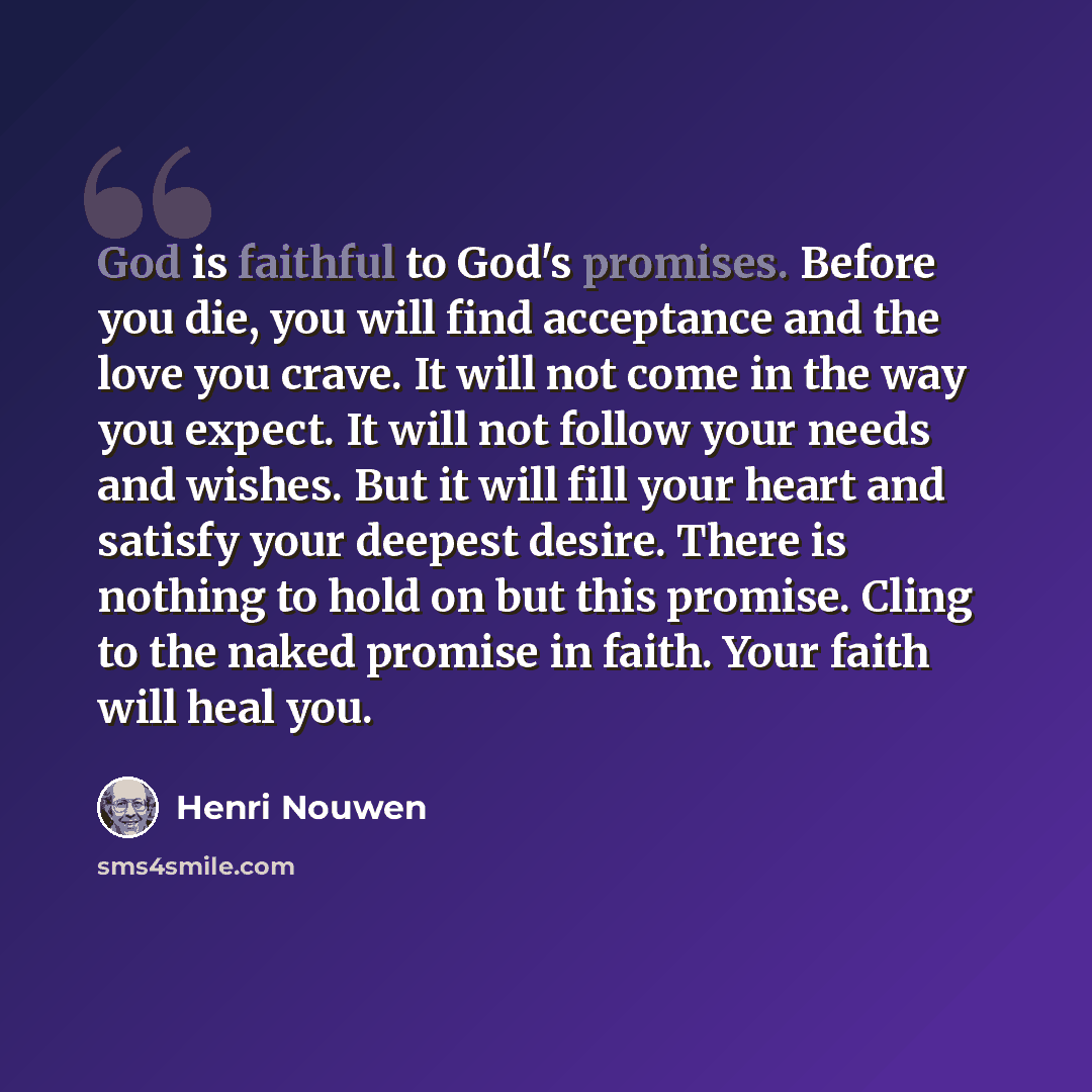 “God is faithful to God's promises. Before you die, you will find acceptance and the love you crave. It will not come in the way you expect. It will not follow your needs and wishes. But it will fill your heart and satisfy your deepest desire. There is nothing to hold on but this promise. Cling to…” quote by Henri Nouwen