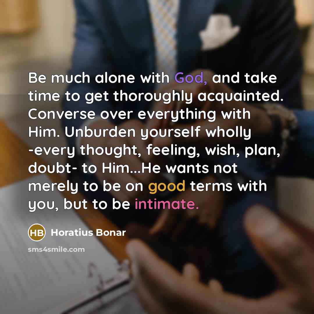“Be much alone with God, and take time to get thoroughly acquainted. Converse over everything with Him. Unburden yourself wholly -every thought, feeling, wish, plan, doubt- to Him...He wants not merely to be on good terms with you, but to be intimate.” quote by Horatius Bonar