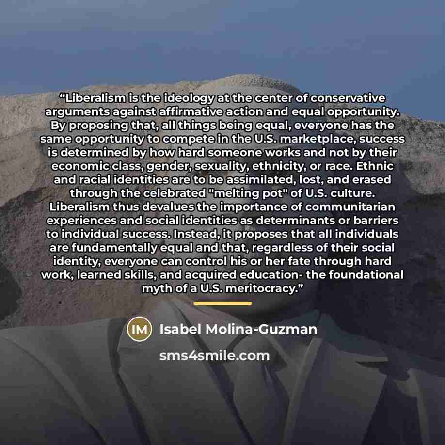 “Liberalism is the ideology at the center of conservative arguments against affirmative action and equal opportunity. By proposing that, all things being equal, everyone has the same opportunity to compete in the U.S. marketplace, success is determined by how hard someone works and not by their…” quote by Isabel Molina-Guzman