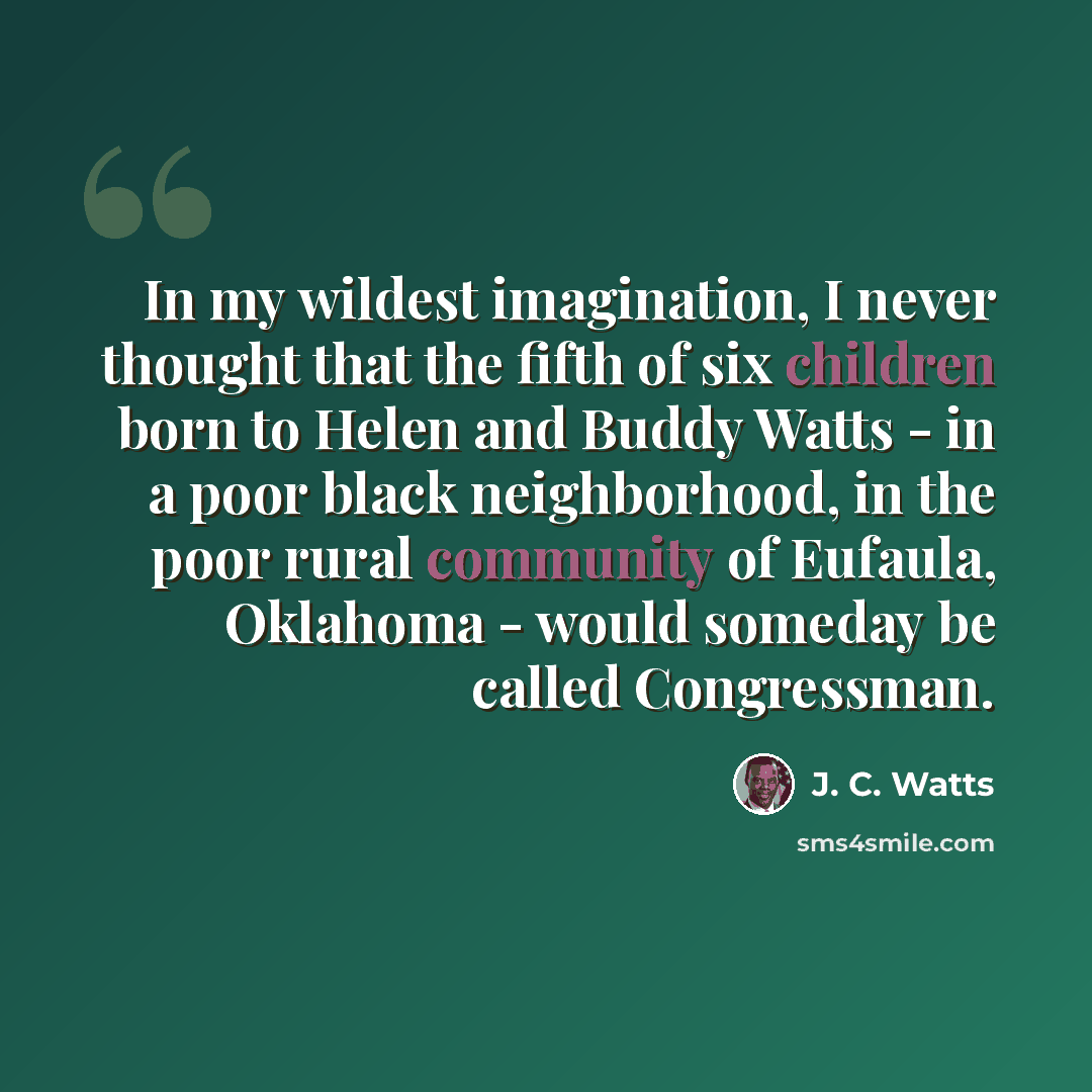 “In my wildest imagination, I never thought that the fifth of six children born to Helen and Buddy Watts - in a poor black neighborhood, in the poor rural community of Eufaula, Oklahoma - would someday be called Congressman.” quote by J. C. Watts