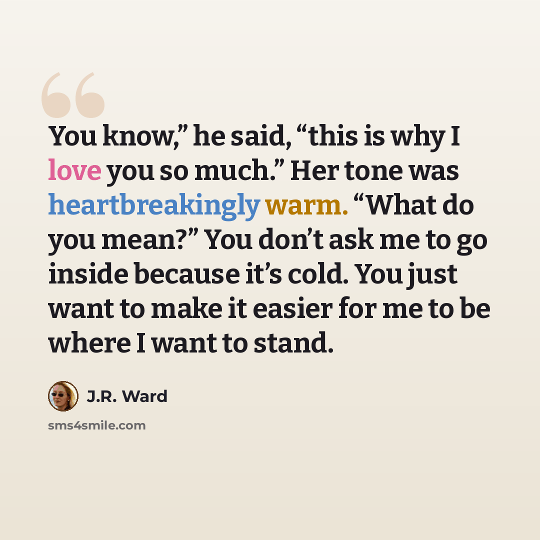 “You know,” he said, “this is why I love you so much.” Her tone was heartbreakingly warm. “What do you mean?” You don’t ask me to go inside because it’s cold. You just want to make it easier for me to be where I want to stand.” quote by J.R. Ward