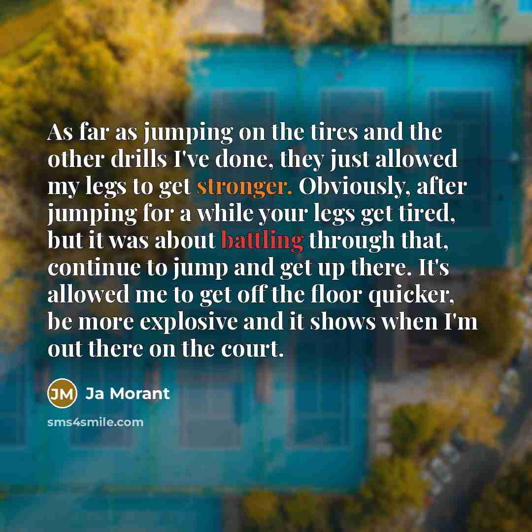 “As far as jumping on the tires and the other drills I've done, they just allowed my legs to get stronger. Obviously, after jumping for a while your legs get tired, but it was about battling through that, continue to jump and get up there. It's allowed me to get off the floor quicker, be more…” quote by Ja Morant