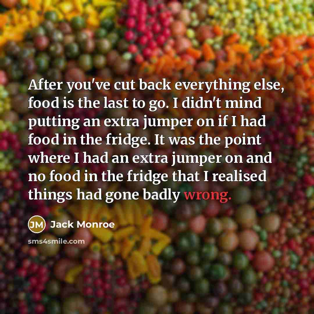 “After you've cut back everything else, food is the last to go. I didn't mind putting an extra jumper on if I had food in the fridge. It was the point where I had an extra jumper on and no food in the fridge that I realised things had gone badly wrong.” quote by Jack Monroe
