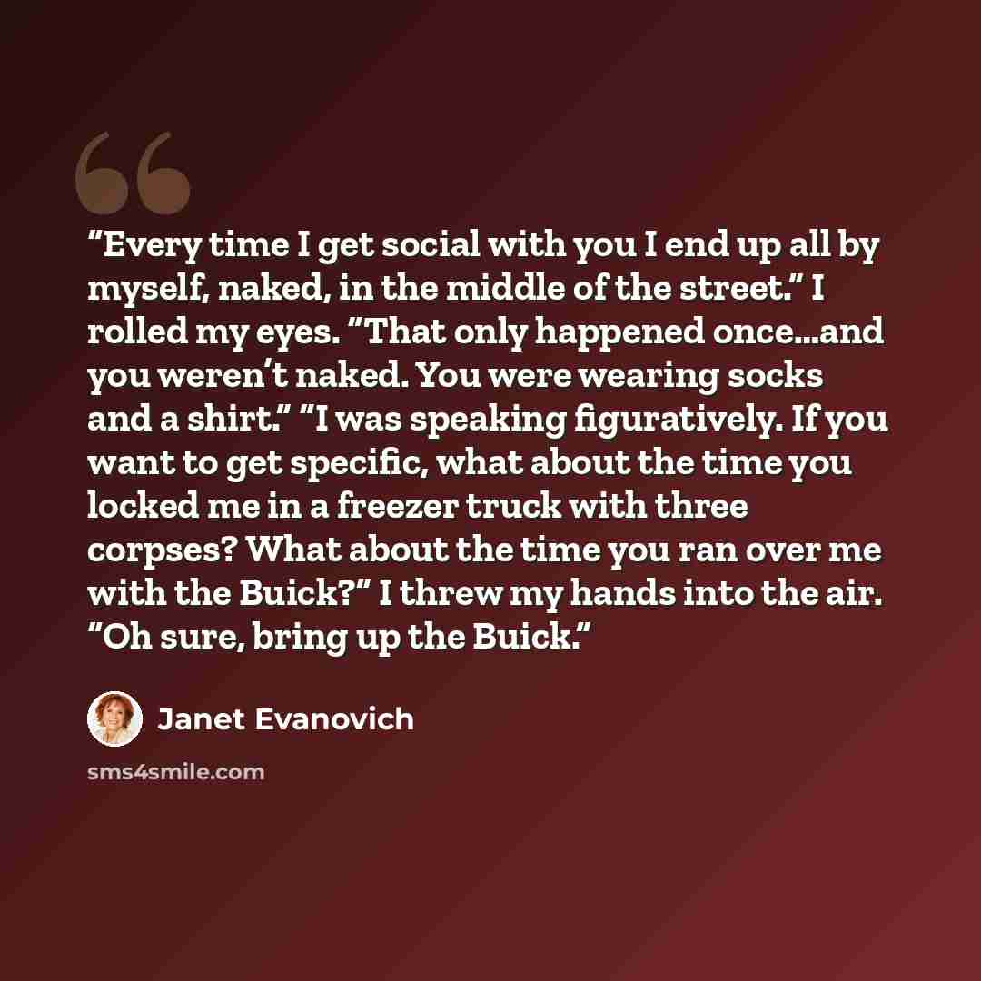 “Every time I get social with you I end up all by myself, naked, in the middle of the street.” I rolled my eyes. “That only happened once…and you weren’t naked. You were wearing socks and a shirt.” “I was speaking figuratively. If you want to get specific, what about the time you locked me in a…” quote by Janet Evanovich