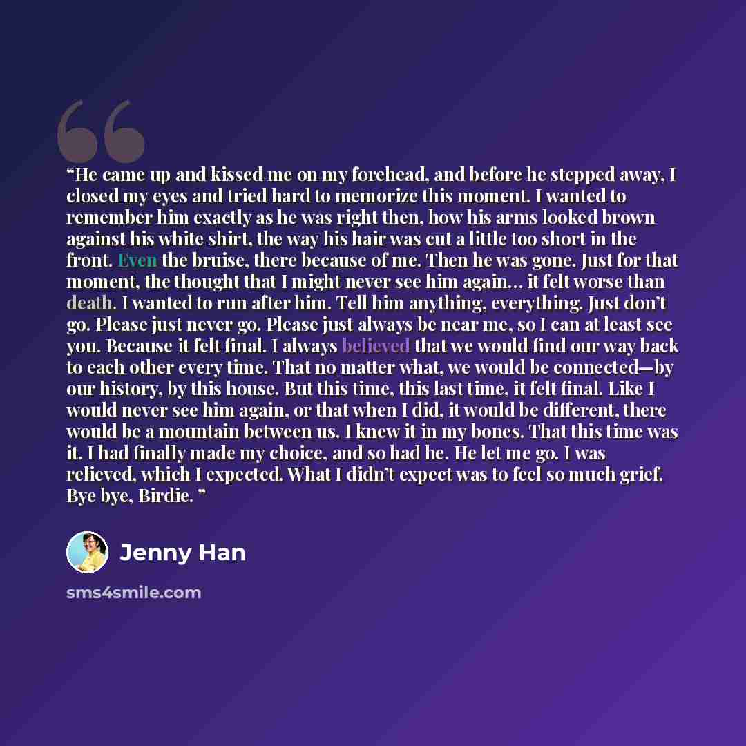 “He came up and kissed me on my forehead, and before he stepped away, I closed my eyes and tried hard to memorize this moment. I wanted to remember him exactly as he was right then, how his arms looked brown against his white shirt, the way his hair was cut a little too short in the front. Even the…” quote by Jenny Han
