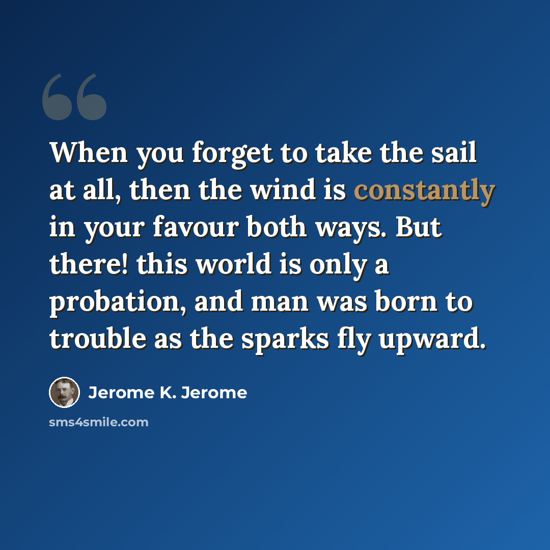 “When you forget to take the sail at all, then the wind is constantly in your favour both ways. But there! this world is only a probation, and man was born to trouble as the sparks fly upward.” quote by Jerome K. Jerome