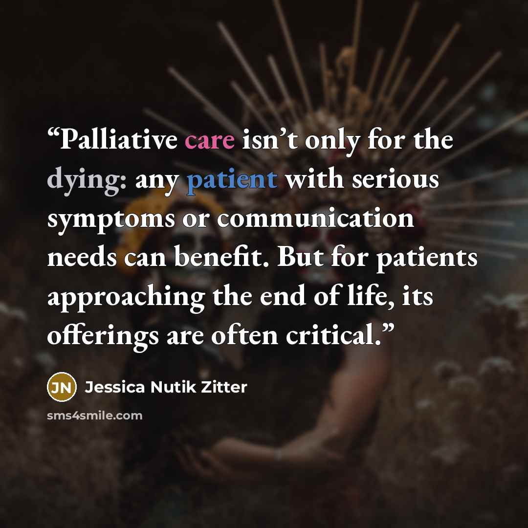 “Palliative care isn’t only for the dying: any patient with serious symptoms or communication needs can benefit. But for patients approaching the end of life, its offerings are often critical.” quote by Jessica Nutik Zitter