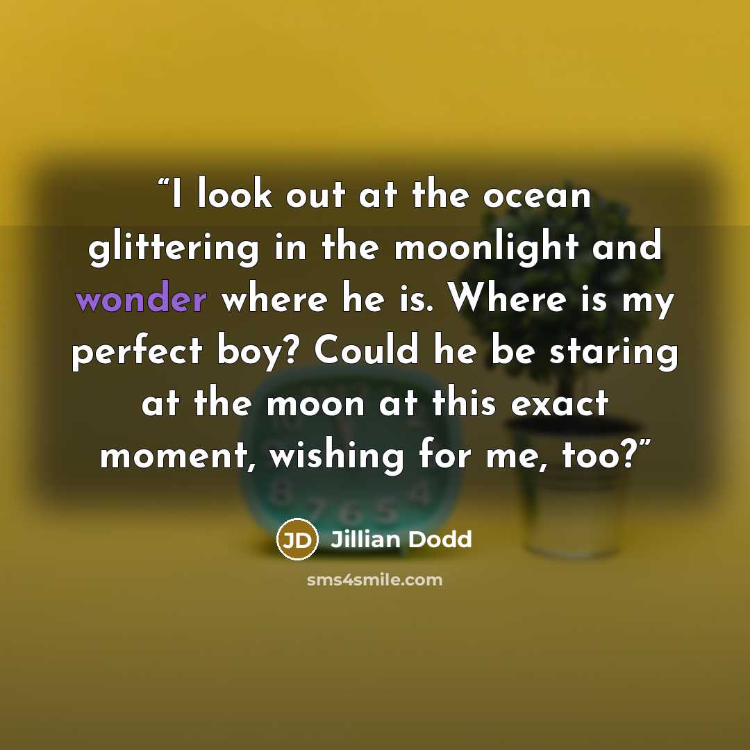 “I look out at the ocean glittering in the moonlight and wonder where he is. Where is my perfect boy? Could he be staring at the moon at this exact moment, wishing for me, too?” quote by Jillian Dodd