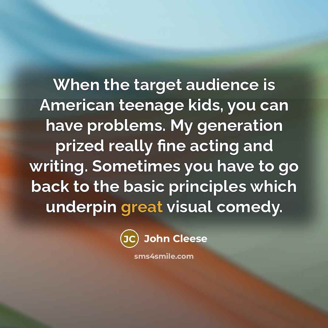 “When the target audience is American teenage kids, you can have problems. My generation prized really fine acting and writing. Sometimes you have to go back to the basic principles which underpin great visual comedy.” quote by John Cleese