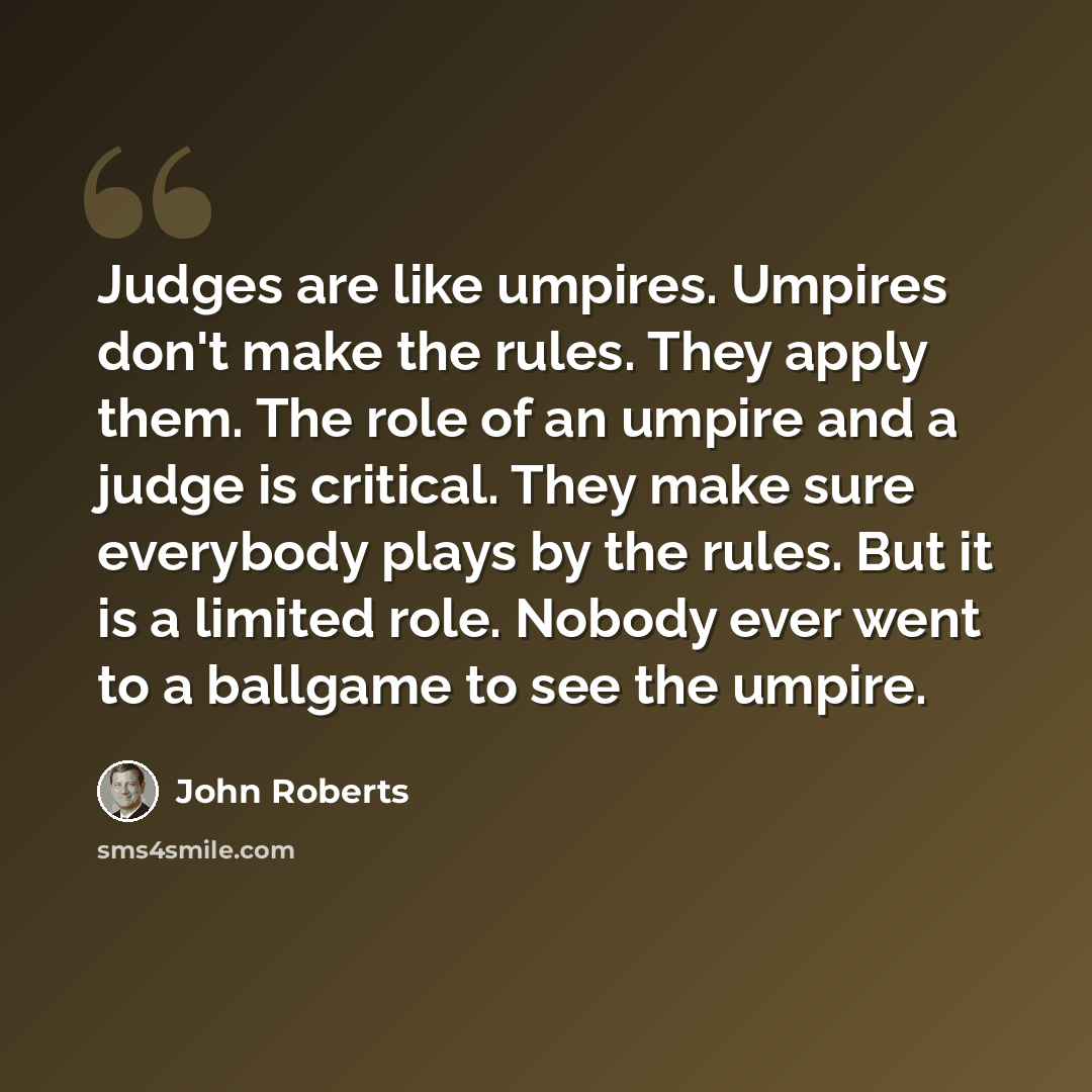 “Judges are like umpires. Umpires don't make the rules. They apply them. The role of an umpire and a judge is critical. They make sure everybody plays by the rules. But it is a limited role. Nobody ever went to a ballgame to see the umpire.” quote by John Roberts