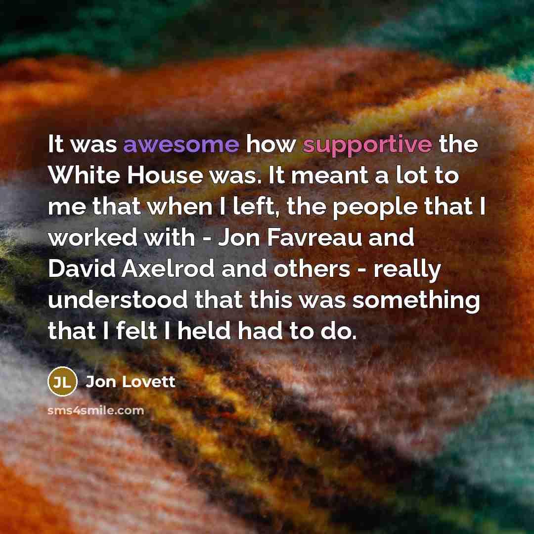 “It was awesome how supportive the White House was. It meant a lot to me that when I left, the people that I worked with - Jon Favreau and David Axelrod and others - really understood that this was something that I felt I held had to do.” quote by Jon Lovett