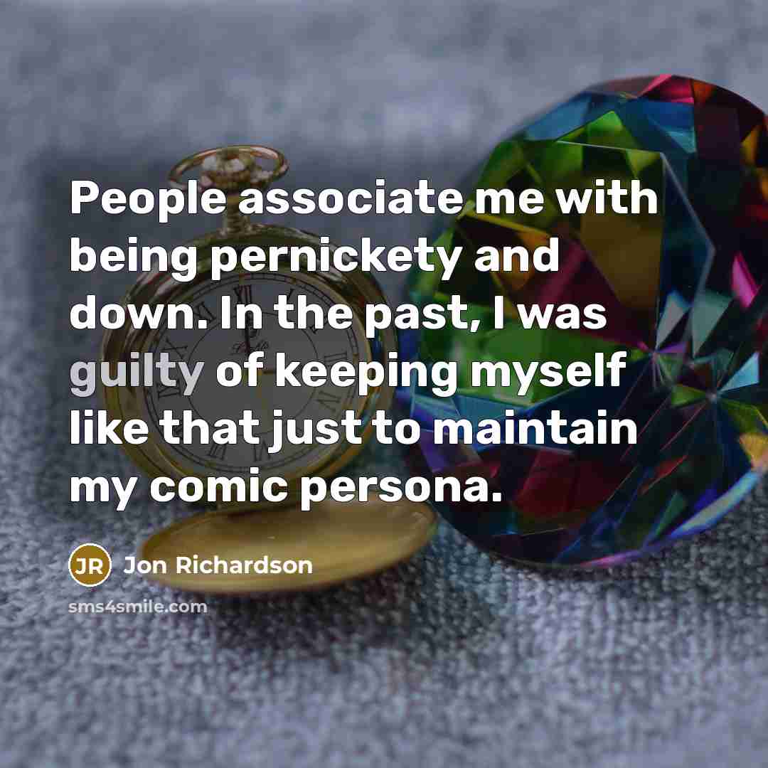 “People associate me with being pernickety and down. In the past, I was guilty of keeping myself like that just to maintain my comic persona.” quote by Jon Richardson