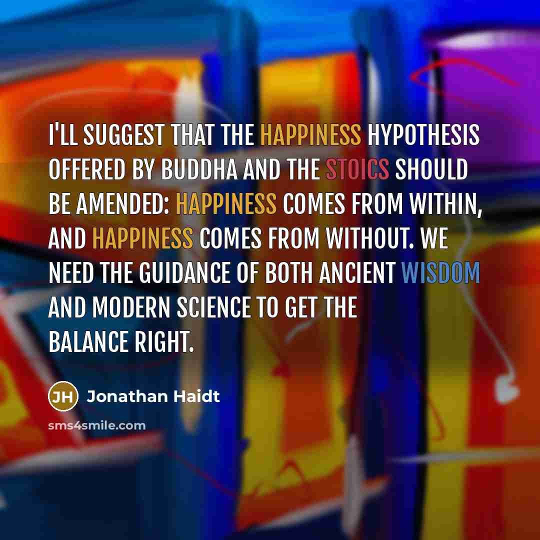 “I'll suggest that the happiness hypothesis offered by Buddha and the Stoics should be amended: Happiness comes from within, and happiness comes from without. We need the guidance of both ancient wisdom and modern science to get the balance right.” quote by Jonathan Haidt